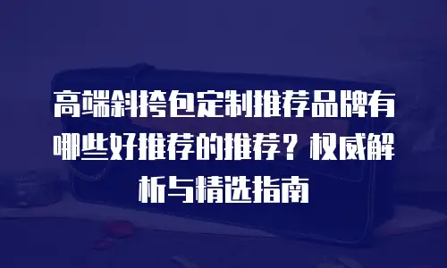 高端斜挎包定制推荐品牌有哪些好推荐的推荐？权威解析与精选指南