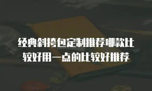 经典斜挎包定制推荐哪款比较好用一点的比较好推荐