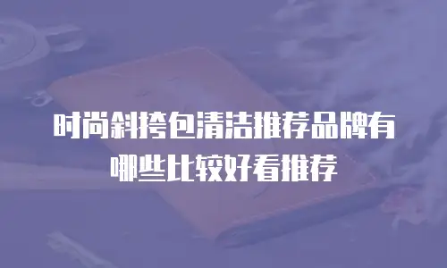 时尚斜挎包清洁推荐品牌有哪些比较好看推荐