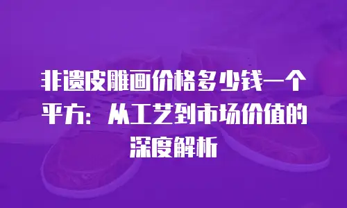 非遗皮雕画价格多少钱一个平方：从工艺到市场价值的深度解析