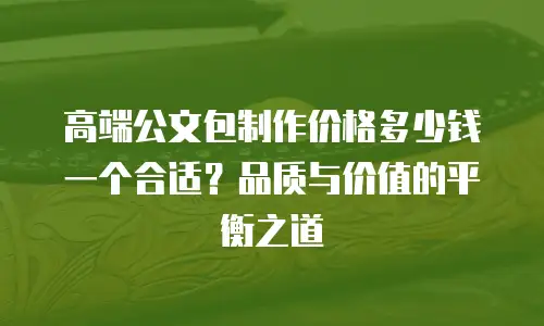 高端公文包制作价格多少钱一个合适？品质与价值的平衡之道