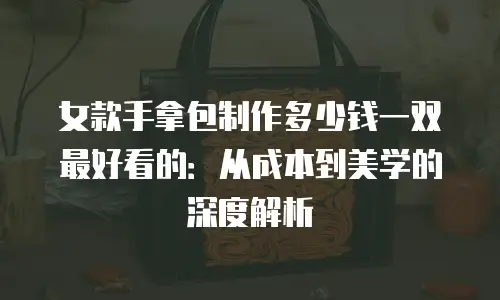 女款手拿包制作多少钱一双最好看的：从成本到美学的深度解析