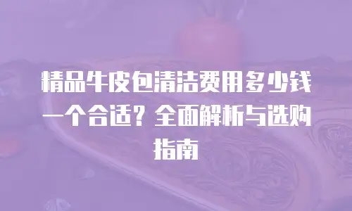 精品牛皮包清洁费用多少钱一个合适？全面解析与选购指南