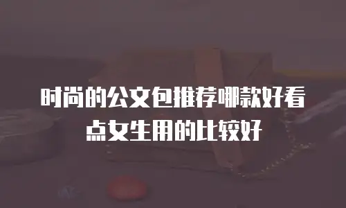 时尚的公文包推荐哪款好看点女生用的比较好
