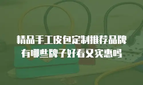 精品手工皮包定制推荐品牌有哪些牌子好看又实惠吗