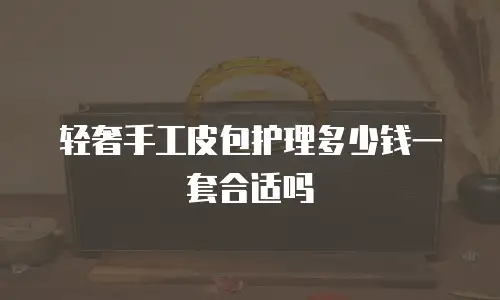 轻奢手工皮包护理多少钱一套合适吗
