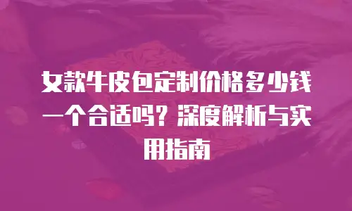 女款牛皮包定制价格多少钱一个合适吗？深度解析与实用指南