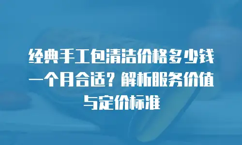 经典手工包清洁价格多少钱一个月合适？解析服务价值与定价标准