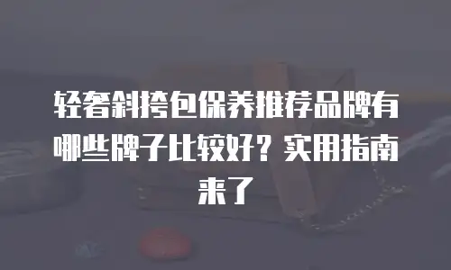 轻奢斜挎包保养推荐品牌有哪些牌子比较好？实用指南来了