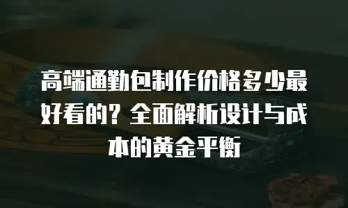 高端通勤包制作价格多少最好看的？全面解析设计与成本的黄金平衡