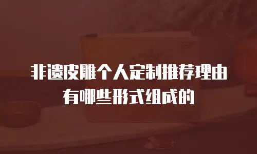 非遗皮雕个人定制推荐理由有哪些形式组成的