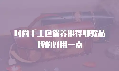 时尚手工包保养推荐哪款品牌的好用一点