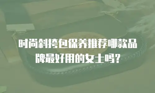 时尚斜挎包保养推荐哪款品牌最好用的女士吗？