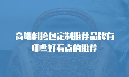 高端斜挎包定制推荐品牌有哪些好看点的推荐