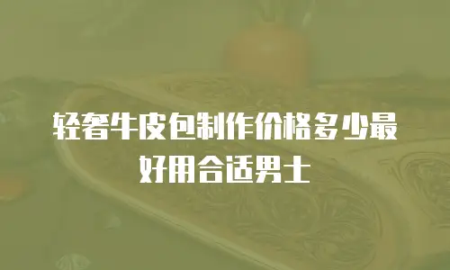 轻奢牛皮包制作价格多少最好用合适男士