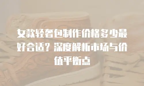 女款轻奢包制作价格多少最好合适？深度解析市场与价值平衡点