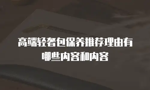 高端轻奢包保养推荐理由有哪些内容和内容