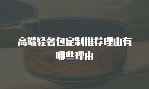高端轻奢包定制推荐理由有哪些理由