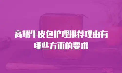 高端牛皮包护理推荐理由有哪些方面的要求
