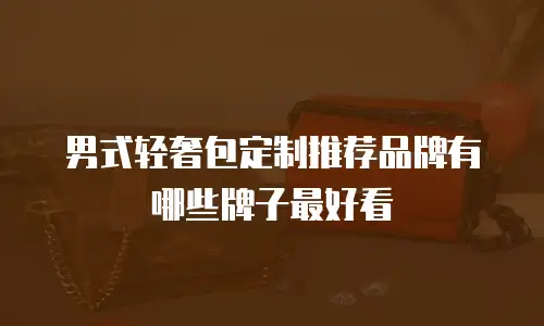男式轻奢包定制推荐品牌有哪些牌子最好看