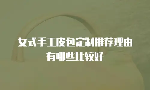 女式手工皮包定制推荐理由有哪些比较好