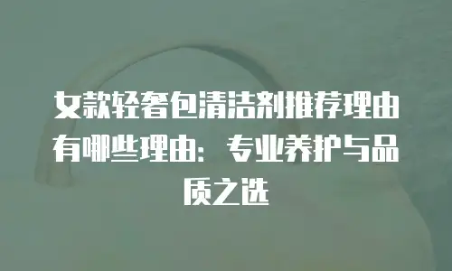 女款轻奢包清洁剂推荐理由有哪些理由：专业养护与品质之选