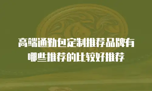 高端通勤包定制推荐品牌有哪些推荐的比较好推荐