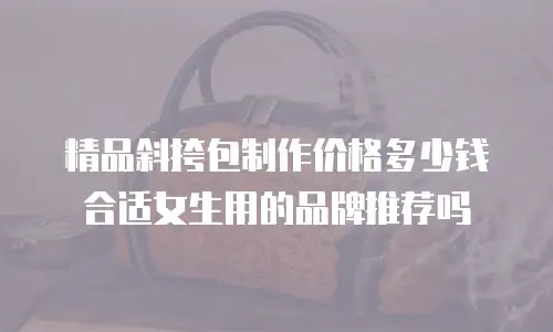 精品斜挎包制作价格多少钱合适女生用的品牌推荐吗