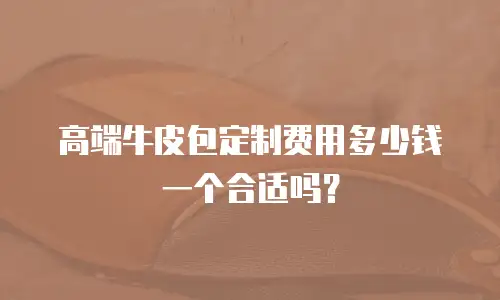 高端牛皮包定制费用多少钱一个合适吗？