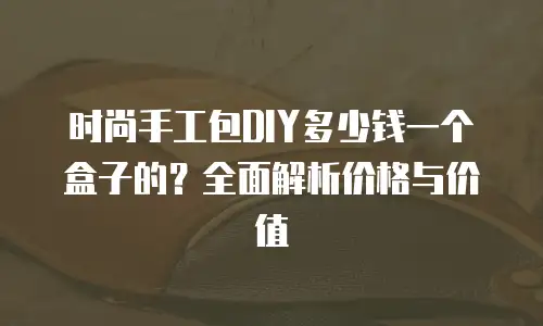 时尚手工包DIY多少钱一个盒子的？全面解析价格与价值