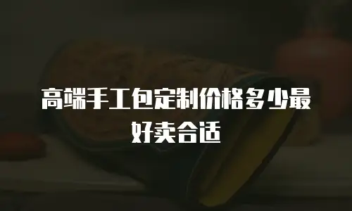 高端手工包定制价格多少最好卖合适