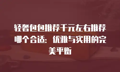 轻奢包包推荐千元左右推荐哪个合适：优雅与实用的完美平衡