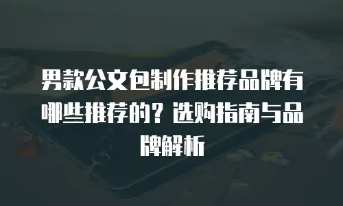 男款公文包制作推荐品牌有哪些推荐的？选购指南与品牌解析
