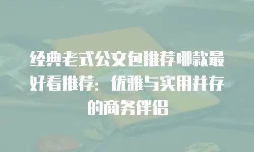 经典老式公文包推荐哪款最好看推荐：优雅与实用并存的商务伴侣