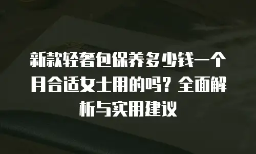 新款轻奢包保养多少钱一个月合适女士用的吗？全面解析与实用建议