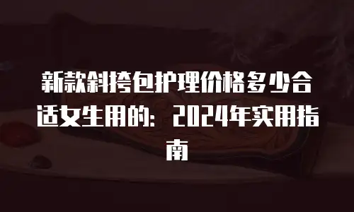 新款斜挎包护理价格多少合适女生用的：2024年实用指南