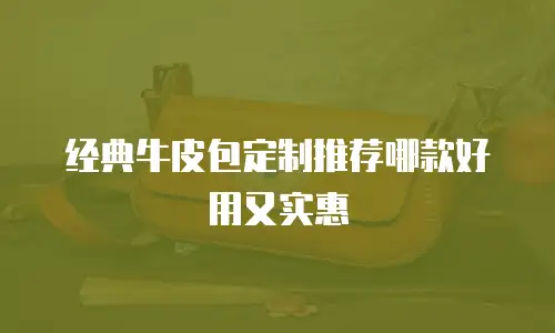 经典牛皮包定制推荐哪款好用又实惠