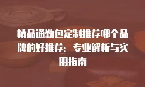精品通勤包定制推荐哪个品牌的好推荐：专业解析与实用指南
