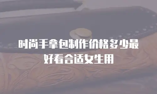 时尚手拿包制作价格多少最好看合适女生用