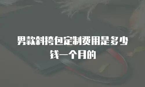 男款斜挎包定制费用是多少钱一个月的