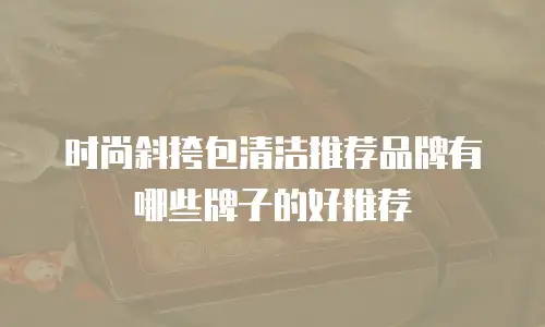 时尚斜挎包清洁推荐品牌有哪些牌子的好推荐