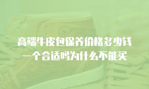 高端牛皮包保养价格多少钱一个合适吗为什么不能买