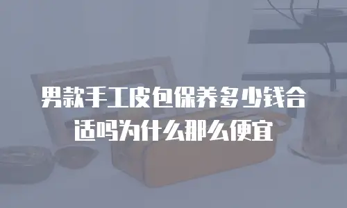 男款手工皮包保养多少钱合适吗为什么那么便宜