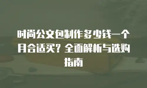 时尚公文包制作多少钱一个月合适买？全面解析与选购指南
