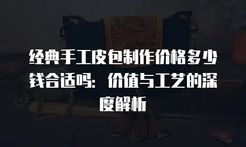 经典手工皮包制作价格多少钱合适吗：价值与工艺的深度解析