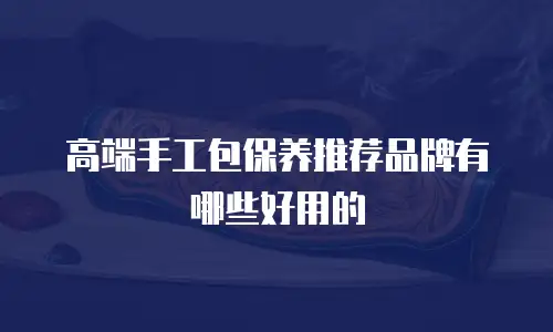 高端手工包保养推荐品牌有哪些好用的