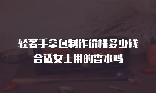 轻奢手拿包制作价格多少钱合适女士用的香水吗