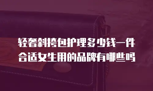 轻奢斜挎包护理多少钱一件合适女生用的品牌有哪些吗