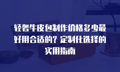 轻奢牛皮包制作价格多少最好用合适的？定制化选择的实用指南