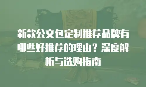 新款公文包定制推荐品牌有哪些好推荐的理由？深度解析与选购指南